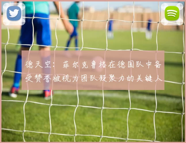 德天空：菲尔克鲁格在德国队中备受赞誉被视为团队凝聚力的关键人物