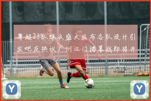 粤超21队球衣盛大发布各队设计引发吧友热议广州江门揭幕战即将开启