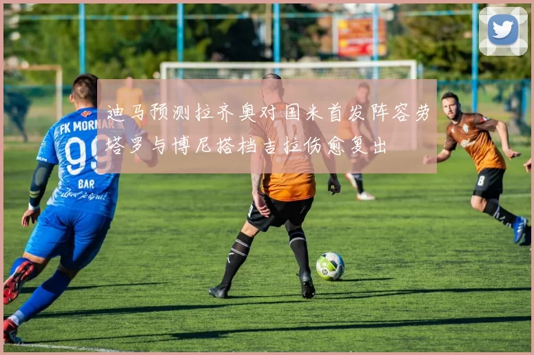 迪马预测拉齐奥对国米首发阵容劳塔罗与博尼搭档吉拉伤愈复出
