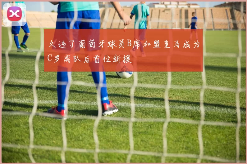 久违了葡萄牙球员B席加盟皇马成为C罗离队后首位新援