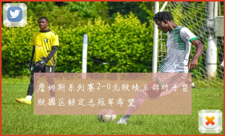 詹姆斯系列赛2-0无败绩东部对手皆败园区锁定总冠军希望