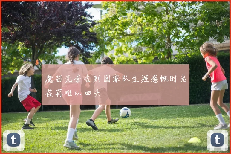 魔笛无奈告别国家队生涯感慨时光荏苒难以回头