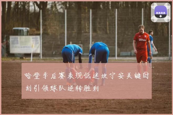 哈登季后赛表现低迷坎宁安关键时刻引领球队逆转胜利