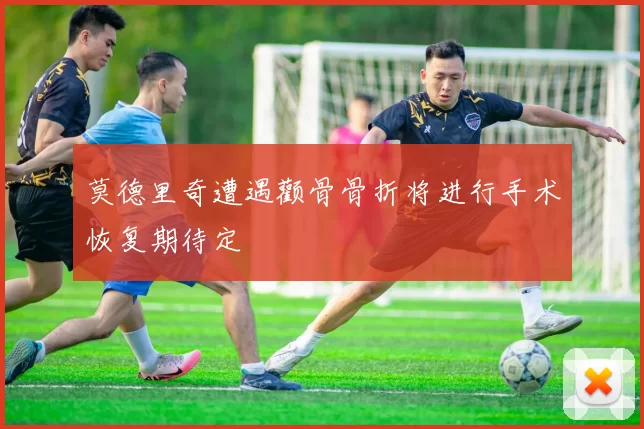 莫德里奇遭遇颧骨骨折将进行手术恢复期待定
