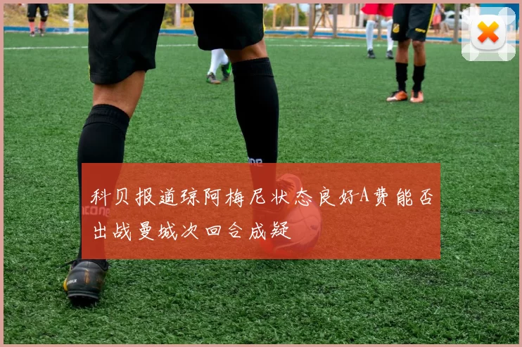 科贝报道琼阿梅尼状态良好A费能否出战曼城次回合成疑