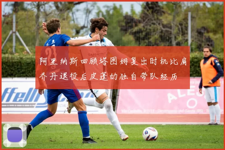 阿里纳斯回顾塔图姆复出时机比肩乔丹退役后皮蓬的独自带队经历