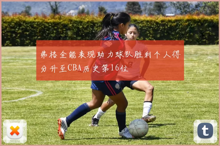 弗格全能表现助力球队胜利个人得分升至CBA历史第16位