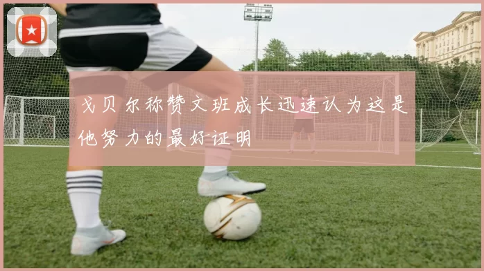 戈贝尔称赞文班成长迅速认为这是他努力的最好证明