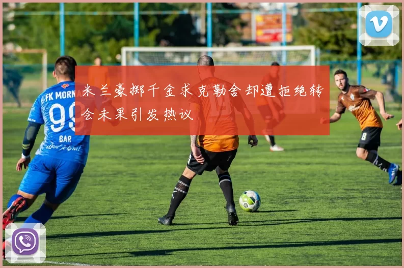 米兰豪掷千金求克勒舍却遭拒绝转会未果引发热议