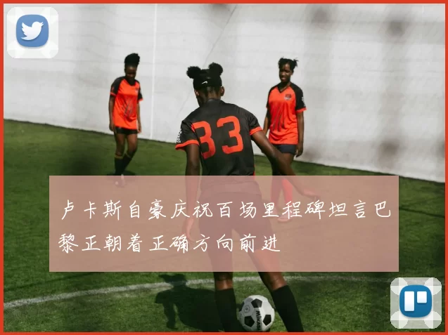 卢卡斯自豪庆祝百场里程碑坦言巴黎正朝着正确方向前进