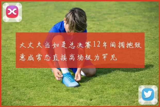 大丈夫当如是总决赛12年间拥抱致意成常态直接离场极为罕见
