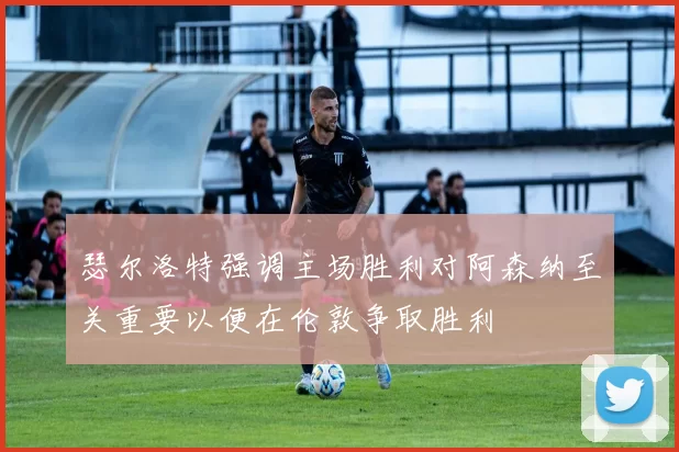 瑟尔洛特强调主场胜利对阿森纳至关重要以便在伦敦争取胜利