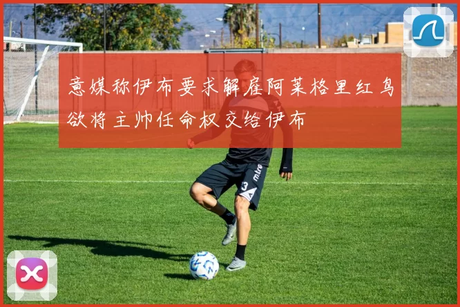 意媒称伊布要求解雇阿莱格里红鸟欲将主帅任命权交给伊布