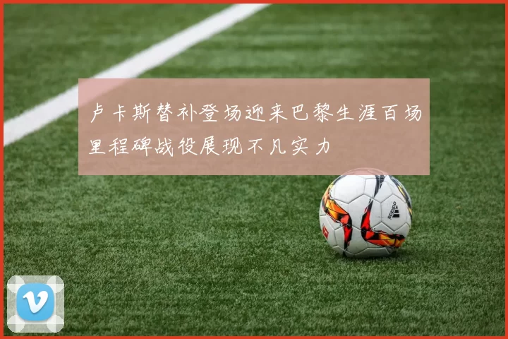 卢卡斯替补登场迎来巴黎生涯百场里程碑战役展现不凡实力