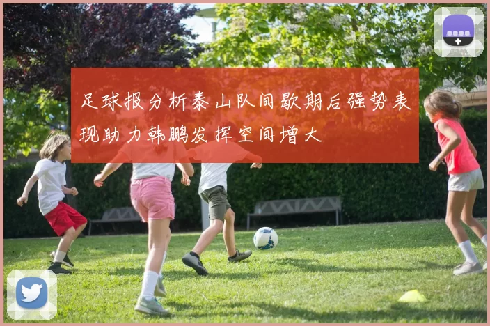 足球报分析泰山队间歇期后强势表现助力韩鹏发挥空间增大