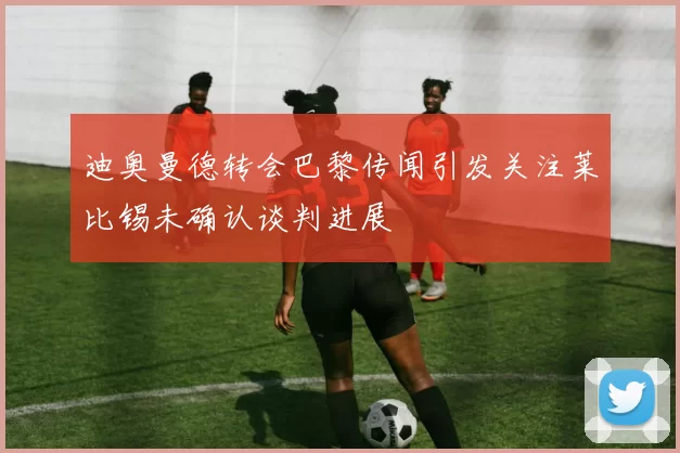 迪奥曼德转会巴黎传闻引发关注莱比锡未确认谈判进展