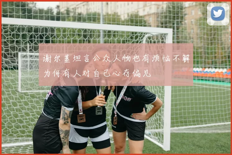 谢尔基坦言公众人物也有烦恼不解为何有人对自己心存偏见