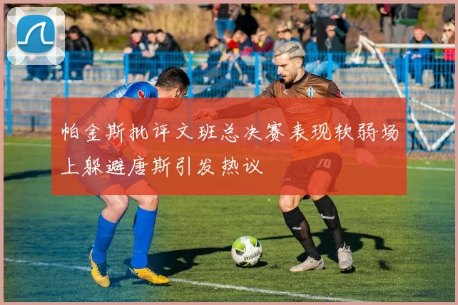 帕金斯批评文班总决赛表现软弱场上躲避唐斯引发热议