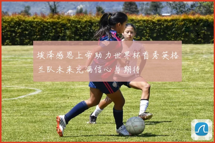 埃泽感恩上帝助力世界杯首秀英格兰队未来充满信心与期待